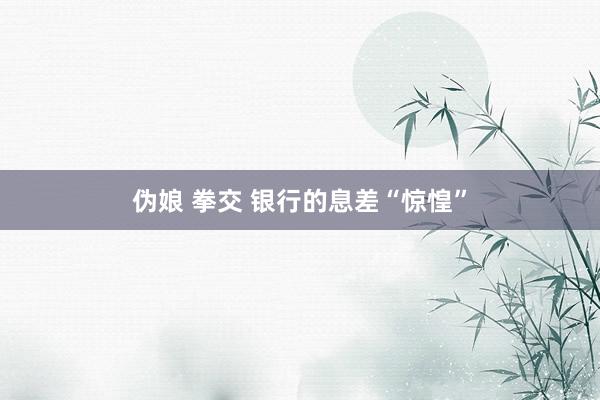 伪娘 拳交 银行的息差“惊惶”