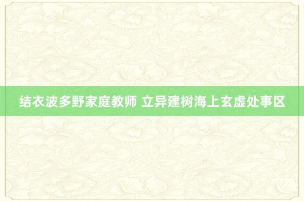 结衣波多野家庭教师 立异建树海上玄虚处事区