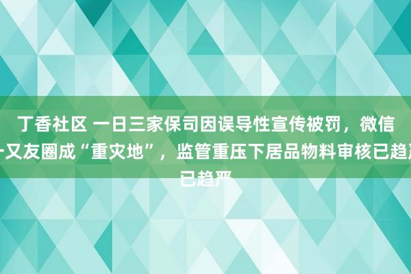 丁香社区 一日三家保司因误导性宣传被罚，微信一又友圈成“重灾地”，监管重压下居品物料审核已趋严