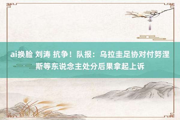 ai换脸 刘涛 抗争!队报:乌拉圭足协对付努涅斯等东说念主处分后果拿起上诉
