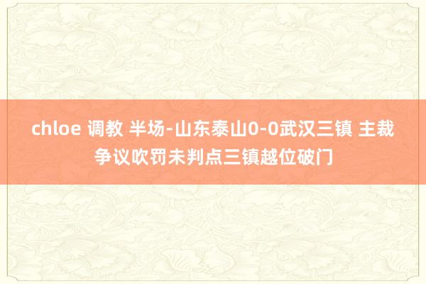 chloe 调教 半场-山东泰山0-0武汉三镇 主裁争议吹罚未判点三镇越位破门