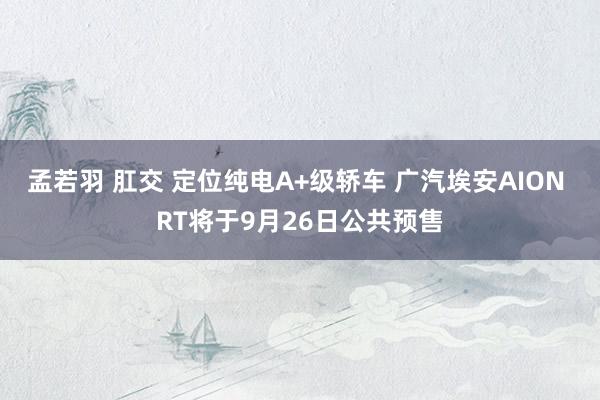 孟若羽 肛交 定位纯电A+级轿车 广汽埃安AION RT将于9月26日公共预售