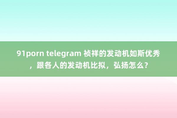 91porn telegram 祯祥的发动机如斯优秀，跟各人的发动机比拟，弘扬怎么？