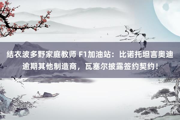 结衣波多野家庭教师 F1加油站：比诺托坦言奥迪逾期其他制造商，瓦塞尔披露签约契约！