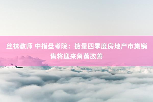 丝袜教师 中指盘考院:掂量四季度房地产市集销售将迎来角落改善