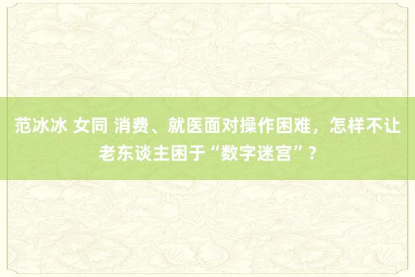 范冰冰 女同 消费、就医面对操作困难，怎样不让老东谈主困于“数字迷宫”？