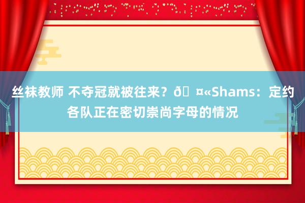 丝袜教师 不夺冠就被往来?🤫Shams:定约各队正在密切崇尚字母的情况