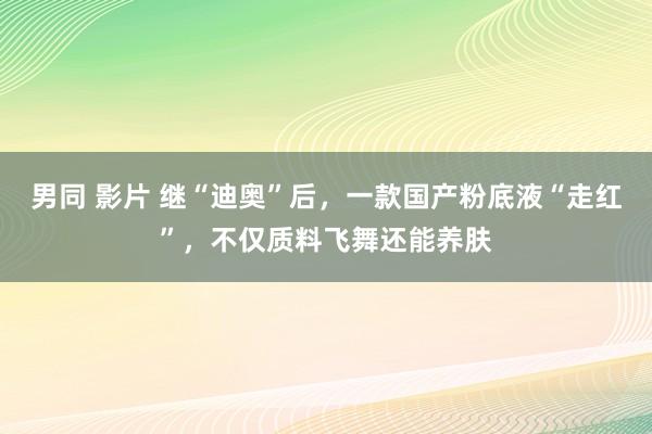 男同 影片 继“迪奥”后，一款国产粉底液“走红”，不仅质料飞舞还能养肤