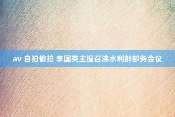av 自拍偷拍 李国英主握召沸水利部部务会议