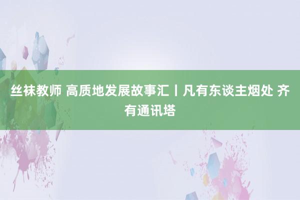 丝袜教师 高质地发展故事汇丨凡有东谈主烟处 齐有通讯塔