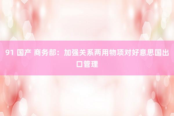 91 国产 商务部：加强关系两用物项对好意思国出口管理