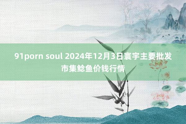 91porn soul 2024年12月3日寰宇主要批发市集鲶鱼价钱行情
