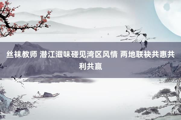 丝袜教师 潜江滋味碰见湾区风情 两地联袂共惠共利共赢