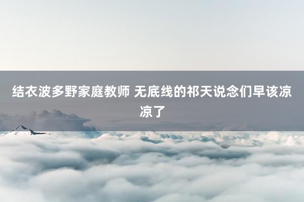 结衣波多野家庭教师 无底线的祁天说念们早该凉凉了
