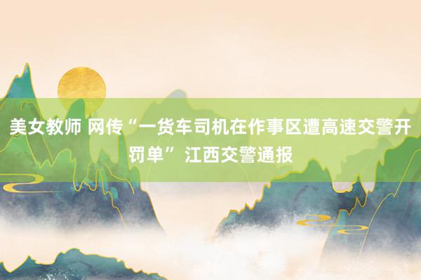 美女教师 网传“一货车司机在作事区遭高速交警开罚单” 江西交警通报