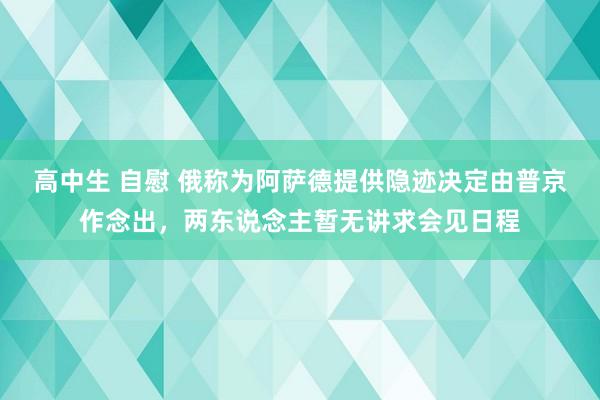 高中生 自慰 俄称为阿萨德提供隐迹决定由普京作念出，两东说念主暂无讲求会见日程