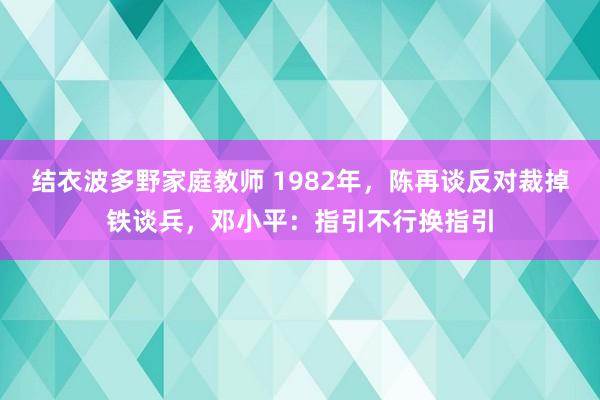 结衣波多野家庭教师 1982年，陈再谈反对裁掉铁谈兵，邓小平：指引不行换指引