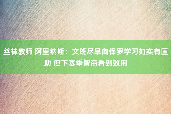 丝袜教师 阿里纳斯：文班尽早向保罗学习如实有匡助 但下赛季智商看到效用