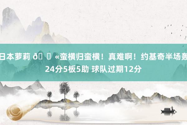 日本萝莉 😫蛮横归蛮横！真难啊！约基奇半场轰24分5板5助 球队过期12分