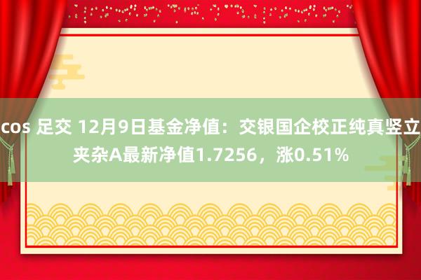 cos 足交 12月9日基金净值：交银国企校正纯真竖立夹杂A最新净值1.7256，涨0.51%