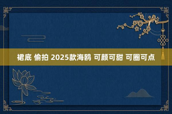 裙底 偷拍 2025款海鸥 可颜可甜 可圈可点