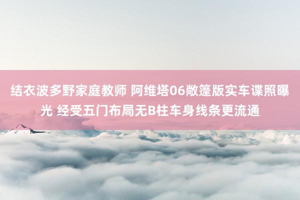 结衣波多野家庭教师 阿维塔06敞篷版实车谍照曝光 经受五门布局无B柱车身线条更流通