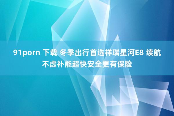 91porn 下载 冬季出行首选祥瑞星河E8 续航不虚补能超快安全更有保险