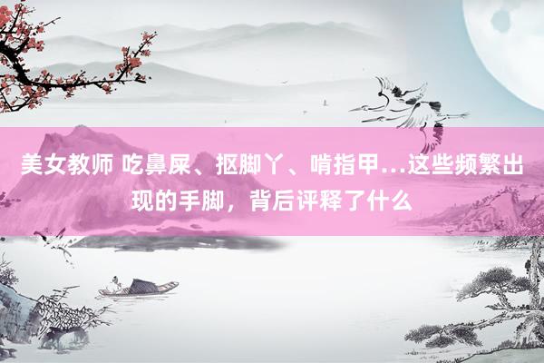 美女教师 吃鼻屎、抠脚丫、啃指甲…这些频繁出现的手脚，背后评释了什么