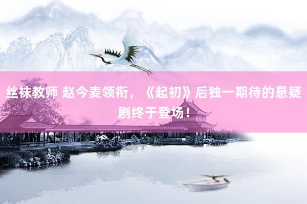 丝袜教师 赵今麦领衔，《起初》后独一期待的悬疑剧终于登场！
