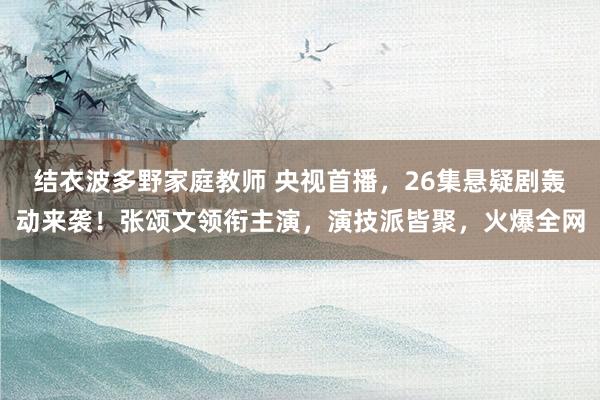 结衣波多野家庭教师 央视首播，26集悬疑剧轰动来袭！张颂文领衔主演，演技派皆聚，火爆全网