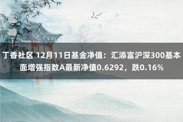 丁香社区 12月11日基金净值：汇添富沪深300基本面增强指数A最新净值0.6292，跌0.16%