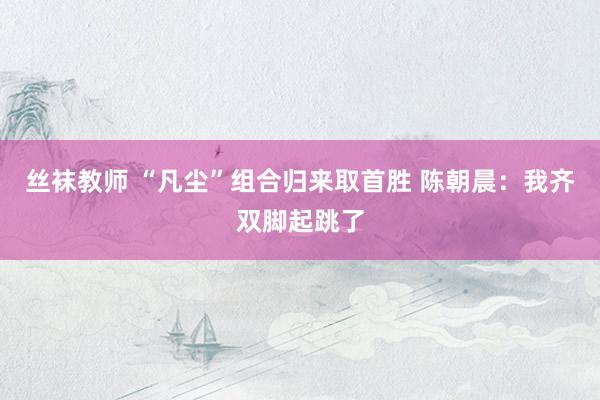 丝袜教师 “凡尘”组合归来取首胜 陈朝晨：我齐双脚起跳了