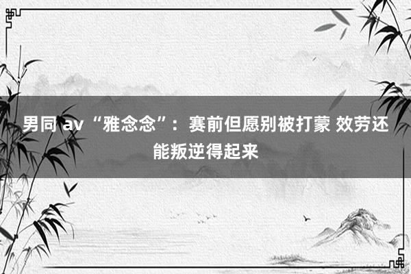 男同 av “雅念念”：赛前但愿别被打蒙 效劳还能叛逆得起来