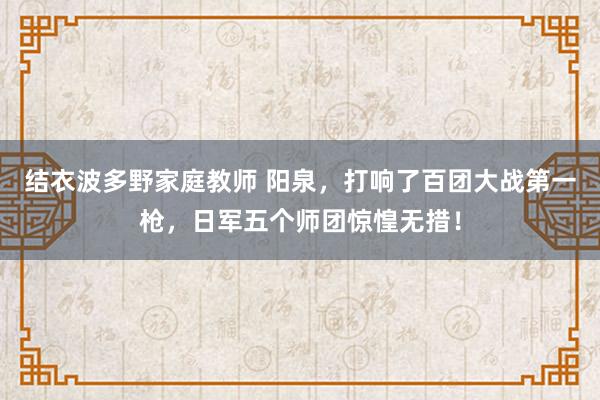 结衣波多野家庭教师 阳泉，打响了百团大战第一枪，日军五个师团惊惶无措！