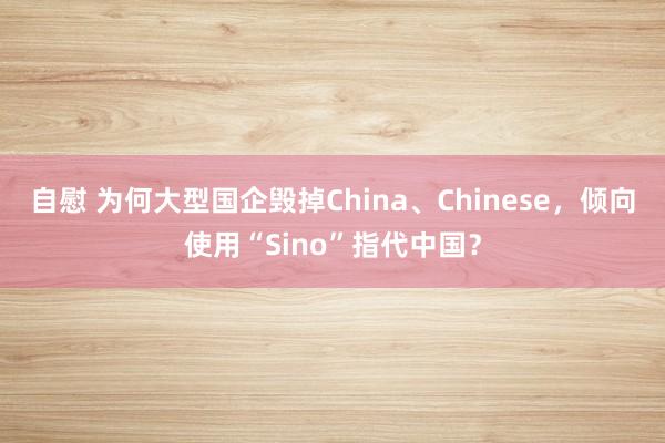 自慰 为何大型国企毁掉China、Chinese，倾向使用“Sino”指代中国？