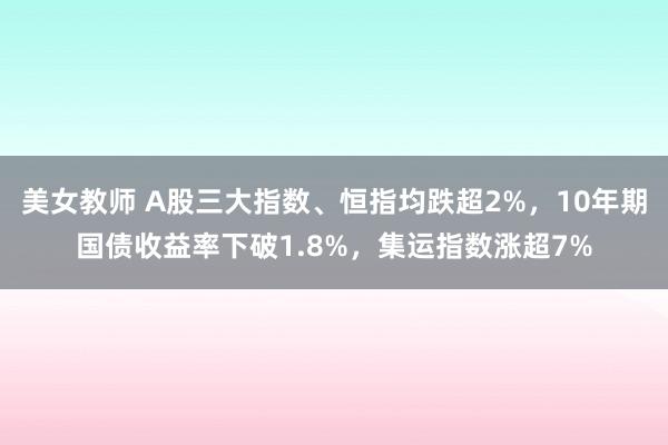 美女教师 A股三大指数、恒指均跌超2%，10年期国债收益率下破1.8%，集运指数涨超7%