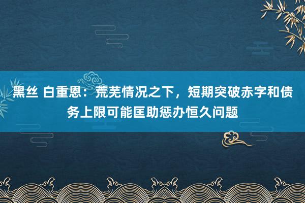 黑丝 白重恩：荒芜情况之下，短期突破赤字和债务上限可能匡助惩办恒久问题