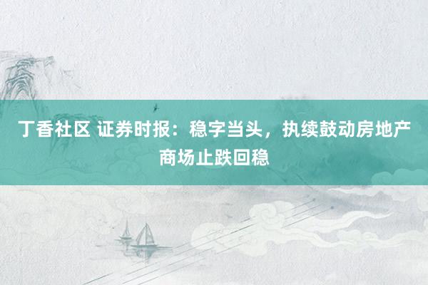 丁香社区 证券时报：稳字当头，执续鼓动房地产商场止跌回稳
