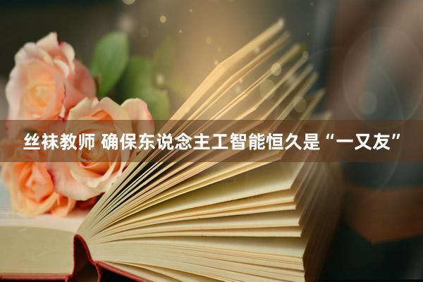 丝袜教师 确保东说念主工智能恒久是“一又友”