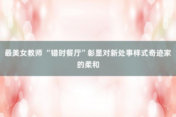 最美女教师 “错时餐厅”彰显对新处事样式奇迹家的柔和