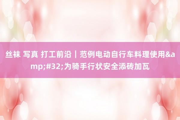 丝袜 写真 打工前沿｜范例电动自行车料理使用&#32;为骑手行状安全添砖加瓦