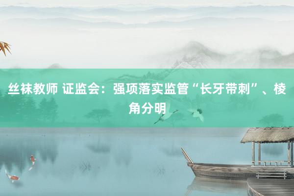丝袜教师 证监会：强项落实监管“长牙带刺”、棱角分明