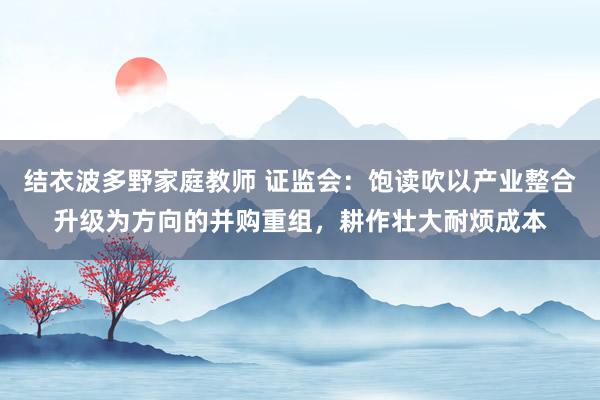结衣波多野家庭教师 证监会：饱读吹以产业整合升级为方向的并购重组，耕作壮大耐烦成本