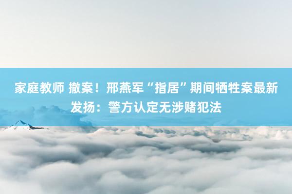 家庭教师 撤案！邢燕军“指居”期间牺牲案最新发扬：警方认定无涉赌犯法