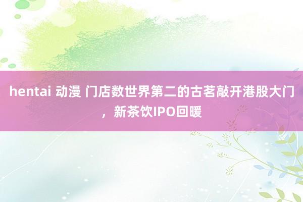 hentai 动漫 门店数世界第二的古茗敲开港股大门，新茶饮IPO回暖