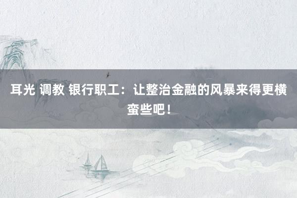 耳光 调教 银行职工：让整治金融的风暴来得更横蛮些吧！