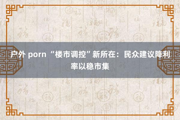 户外 porn “楼市调控”新所在：民众建议降利率以稳市集