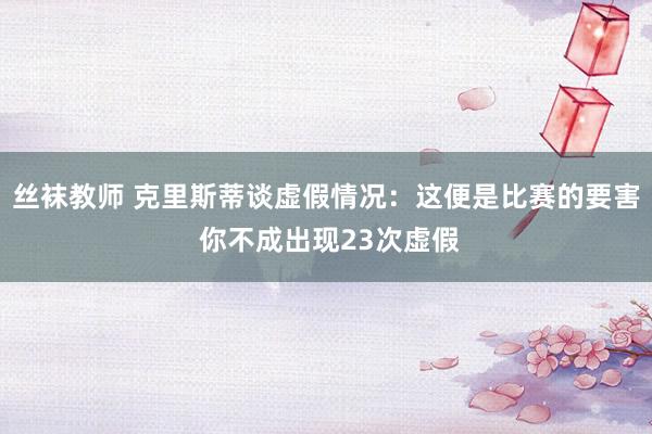 丝袜教师 克里斯蒂谈虚假情况:这便是比赛的要害 你不成出现23次虚假