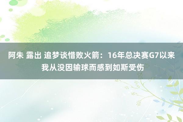 阿朱 露出 追梦谈惜败火箭：16年总决赛G7以来 我从没因输球而感到如斯受伤
