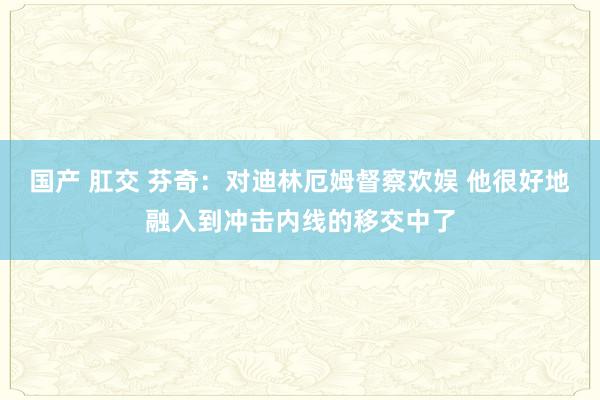 国产 肛交 芬奇：对迪林厄姆督察欢娱 他很好地融入到冲击内线的移交中了